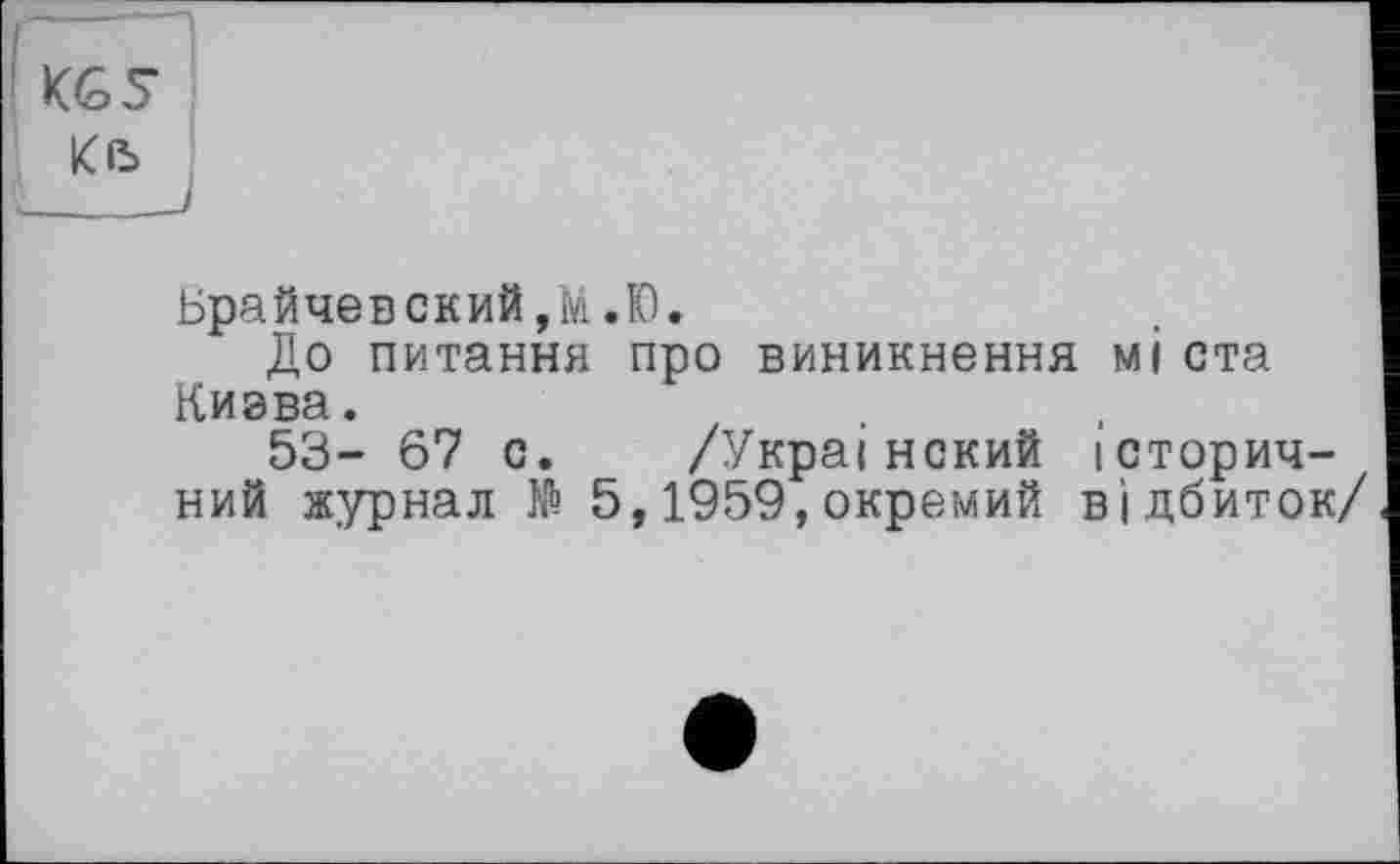 ﻿KGS
Kß
Брайчевский,М.Ю.
До питання про виникнення мі ста Киэва.
53- 67 с. /Украінекий історичний журнал № 5,1959,окремий відбиток/